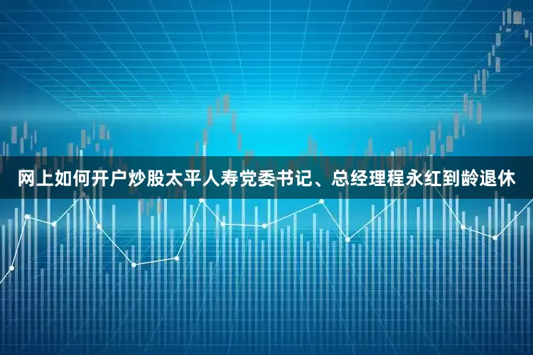 网上如何开户炒股太平人寿党委书记、总经理程永红到龄退休