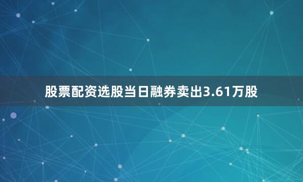 股票配资选股当日融券卖出3.61万股