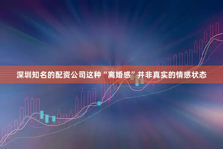 深圳知名的配资公司这种“离婚感”并非真实的情感状态