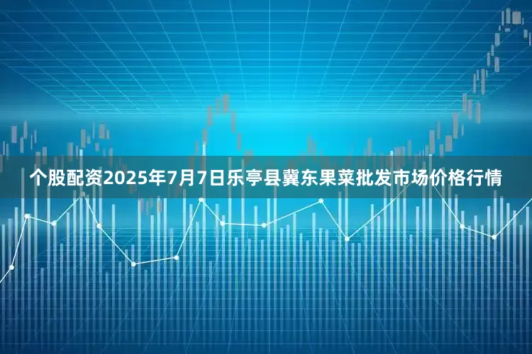 个股配资2025年7月7日乐亭县冀东果菜批发市场价格行情