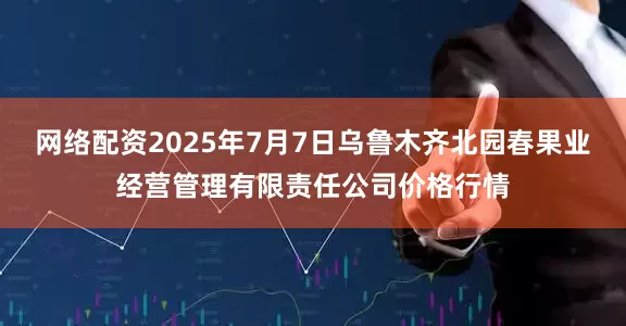 网络配资2025年7月7日乌鲁木齐北园春果业经营管理有限责任公司价格行情