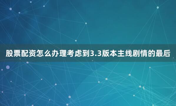 股票配资怎么办理考虑到3.3版本主线剧情的最后