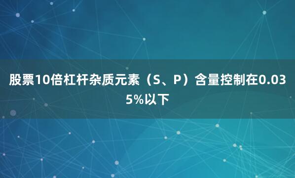 股票10倍杠杆杂质元素（S、P）含量控制在0.035%以下