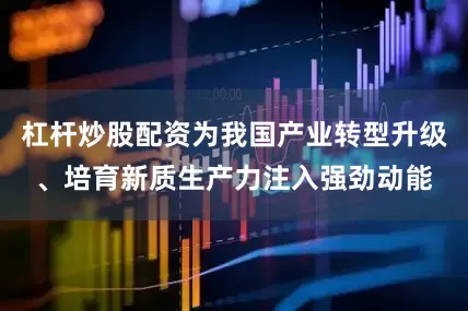 杠杆炒股配资为我国产业转型升级、培育新质生产力注入强劲动能