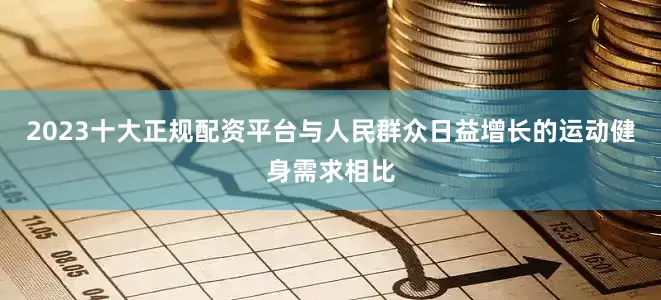 2023十大正规配资平台与人民群众日益增长的运动健身需求相比