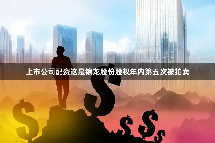 上市公司配资这是锦龙股份股权年内第五次被拍卖