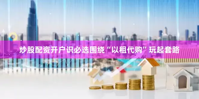 炒股配资开户识必选围绕“以租代购”玩起套路